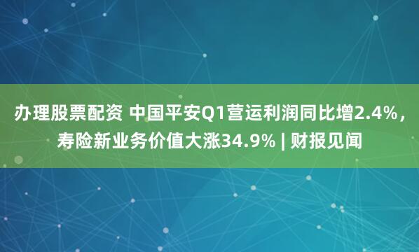 办理股票配资 中国平安Q1营运利润同比增2.4%，寿险新业务价值大涨34.9% | 财报见闻
