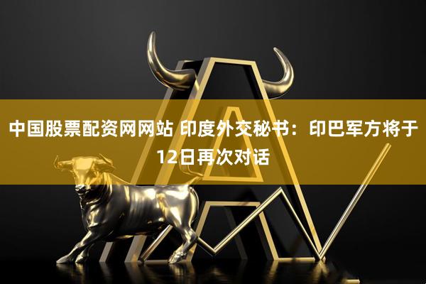 中国股票配资网网站 印度外交秘书：印巴军方将于12日再次对话