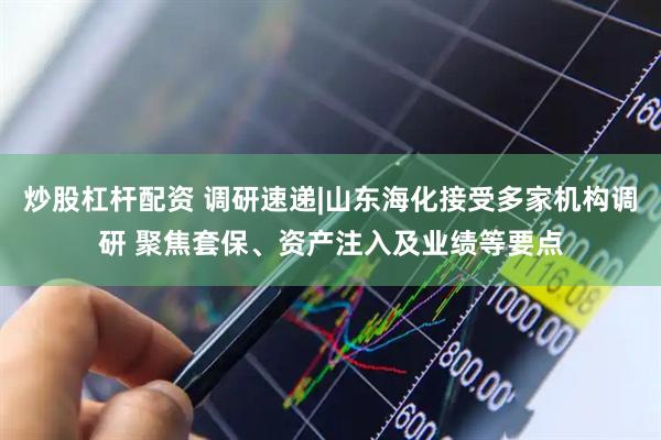 炒股杠杆配资 调研速递|山东海化接受多家机构调研 聚焦套保、资产注入及业绩等要点