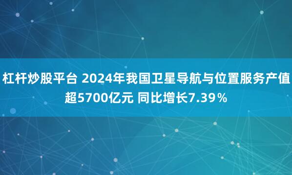 杠杆炒股平台 2024年我国卫星导航与位置服务产值超5700亿元 同比增长7.39％