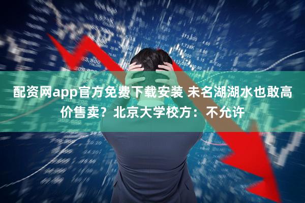 配资网app官方免费下载安装 未名湖湖水也敢高价售卖？北京大学校方：不允许