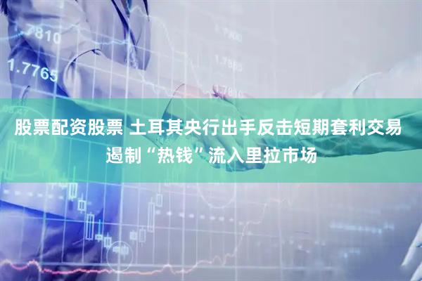 股票配资股票 土耳其央行出手反击短期套利交易 遏制“热钱”流入里拉市场