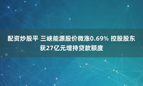 配资炒股平 三峡能源股价微涨0.69% 控股股东获27亿元增持贷款额度