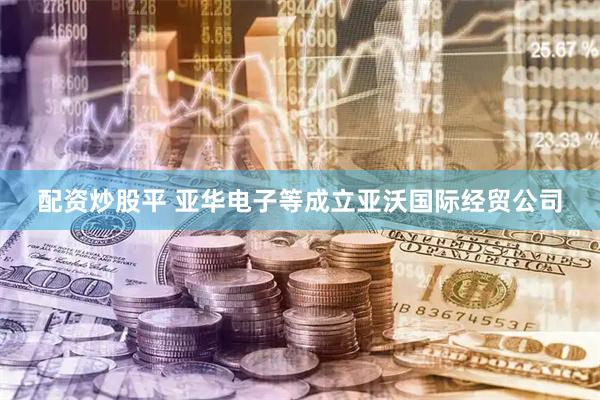 配资炒股平 亚华电子等成立亚沃国际经贸公司