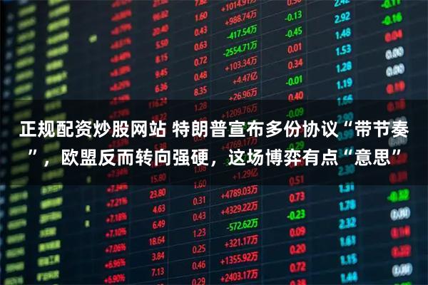 正规配资炒股网站 特朗普宣布多份协议“带节奏”，欧盟反而转向强硬，这场博弈有点“意思”