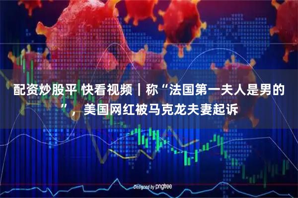 配资炒股平 快看视频｜称“法国第一夫人是男的”，美国网红被马克龙夫妻起诉