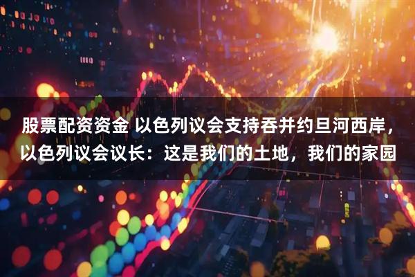 股票配资资金 以色列议会支持吞并约旦河西岸，以色列议会议长：这是我们的土地，我们的家园