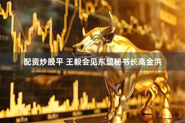 配资炒股平 王毅会见东盟秘书长高金洪
