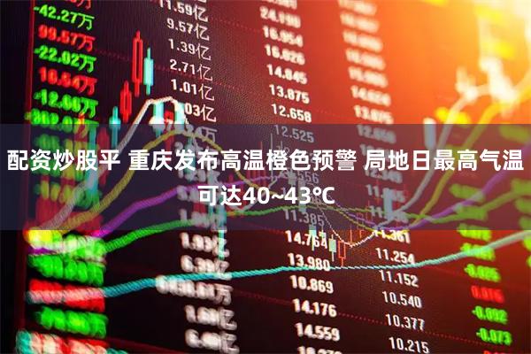 配资炒股平 重庆发布高温橙色预警 局地日最高气温可达40~43℃