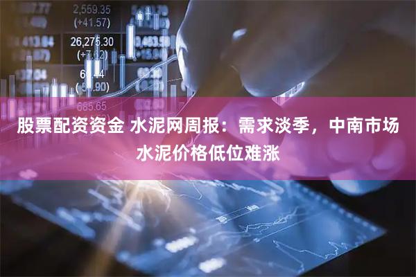 股票配资资金 水泥网周报：需求淡季，中南市场水泥价格低位难涨