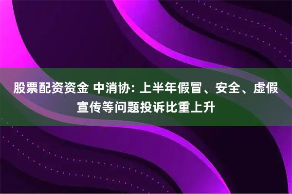 股票配资资金 中消协: 上半年假冒、安全、虚假宣传等问题投诉比重上升