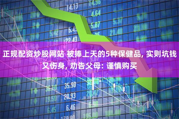 正规配资炒股网站 被捧上天的5种保健品, 实则坑钱又伤身, 劝告父母: 谨慎购买