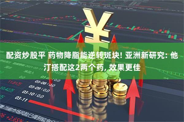 配资炒股平 药物降脂能逆转斑块! 亚洲新研究: 他汀搭配这2两个药, 效果更佳