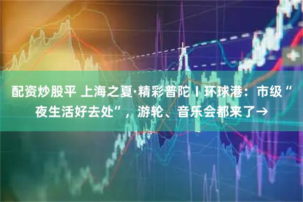 配资炒股平 上海之夏·精彩普陀〡环球港：市级“夜生活好去处”，游轮、音乐会都来了→