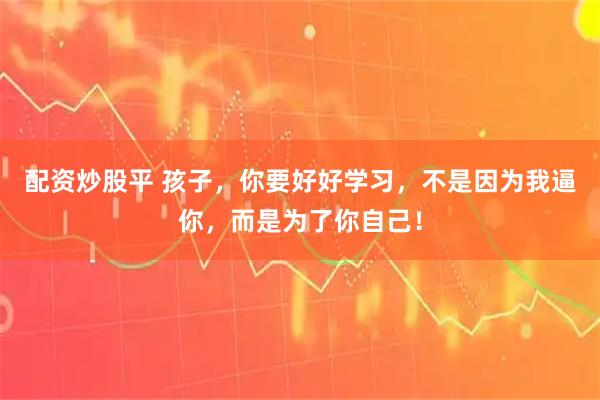 配资炒股平 孩子，你要好好学习，不是因为我逼你，而是为了你自己！