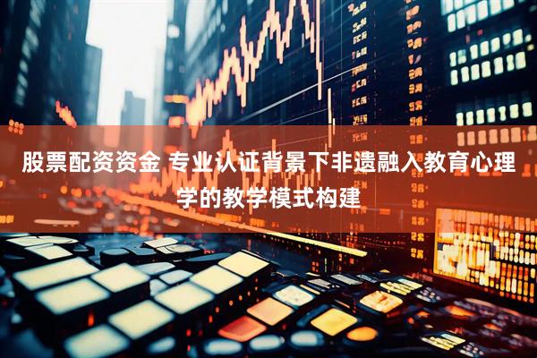 股票配资资金 专业认证背景下非遗融入教育心理学的教学模式构建
