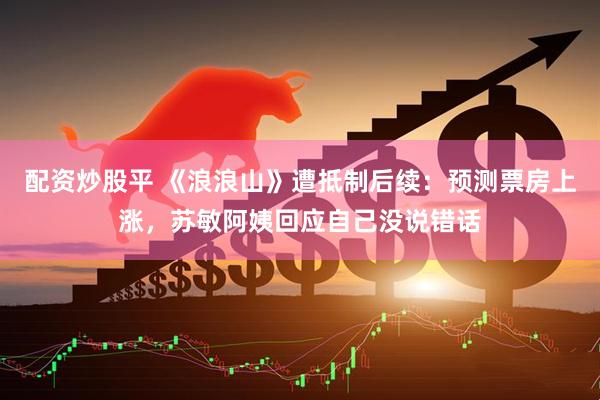 配资炒股平 《浪浪山》遭抵制后续：预测票房上涨，苏敏阿姨回应自己没说错话