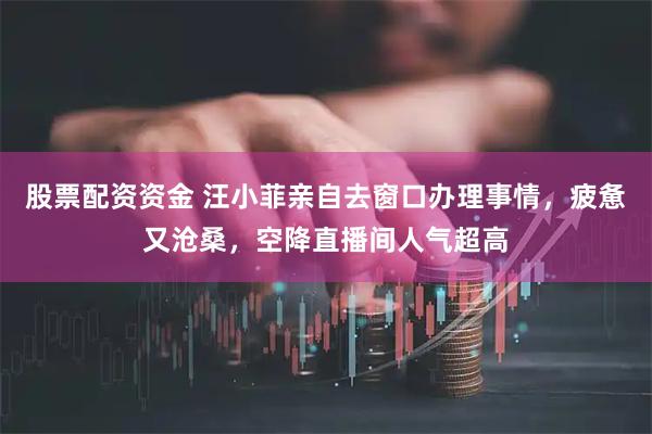 股票配资资金 汪小菲亲自去窗口办理事情，疲惫又沧桑，空降直播间人气超高