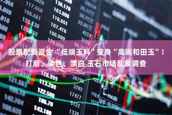 股票配资资金 “低端玉料”变身“高端和田玉”！打磨、染色、漂白 玉石市场乱象调查