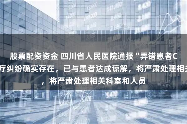 股票配资资金 四川省人民医院通报“弄错患者CT影像”：医疗纠纷确实存在，已与患者达成谅解，将严肃处理相关科室和人员