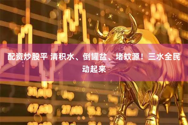 配资炒股平 清积水、倒罐盆、堵蚊源！三水全民动起来