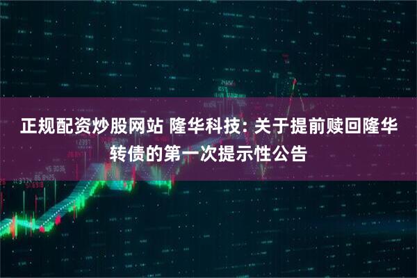 正规配资炒股网站 隆华科技: 关于提前赎回隆华转债的第一次提示性公告