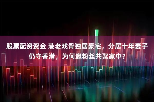 股票配资资金 港老戏骨独居豪宅，分居十年妻子仍守香港，为何邀粉丝共聚家中？