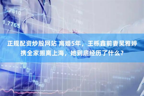 正规配资炒股网站 离婚5年，王栎鑫前妻吴雅婷携全家搬离上海，她到底经历了什么？