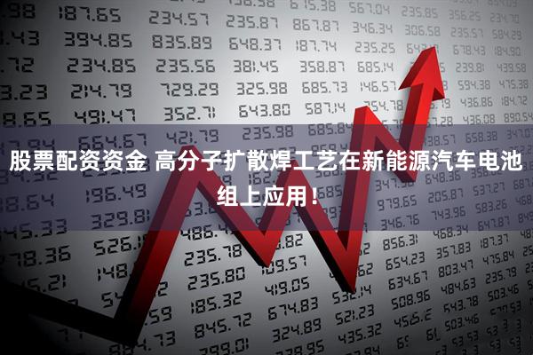 股票配资资金 高分子扩散焊工艺在新能源汽车电池组上应用！