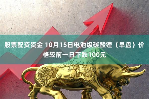 股票配资资金 10月15日电池级碳酸锂（早盘）价格较前一日下跌100元