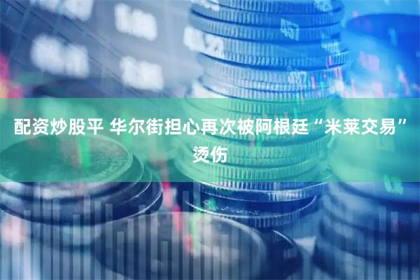 配资炒股平 华尔街担心再次被阿根廷“米莱交易”烫伤