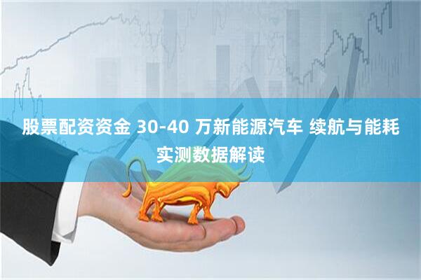 股票配资资金 30-40 万新能源汽车 续航与能耗实测数据解读