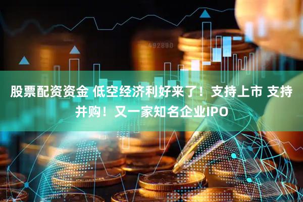 股票配资资金 低空经济利好来了!支持上市 支持并购!又一家知名企业IPO