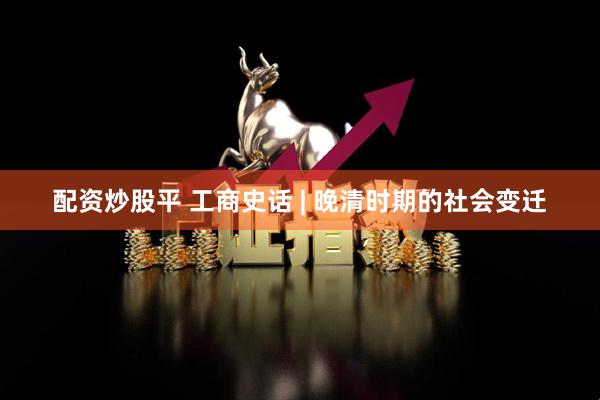 配资炒股平 工商史话 | 晚清时期的社会变迁
