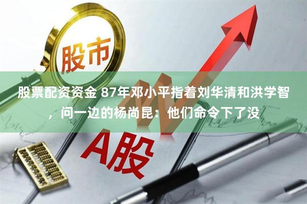 股票配资资金 87年邓小平指着刘华清和洪学智，问一边的杨尚昆：他们命令下了没