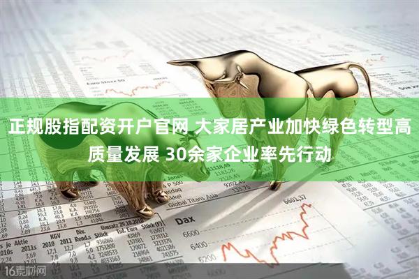 正规股指配资开户官网 大家居产业加快绿色转型高质量发展 30余家企业率先行动