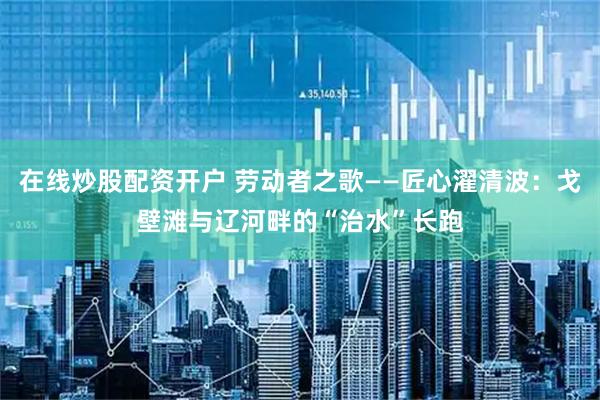 在线炒股配资开户 劳动者之歌——匠心濯清波：戈壁滩与辽河畔的“治水”长跑