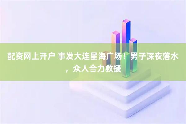 配资网上开户 事发大连星海广场！男子深夜落水，众人合力救援