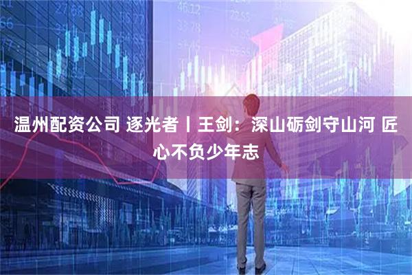 温州配资公司 逐光者丨王剑：深山砺剑守山河 匠心不负少年志