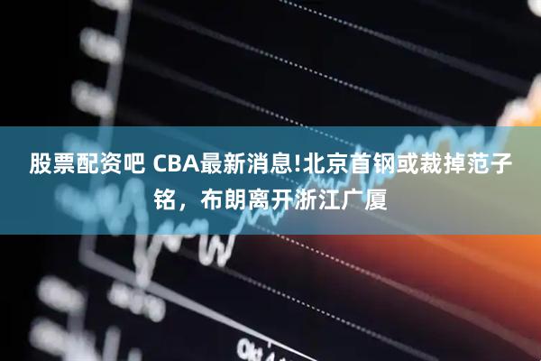 股票配资吧 CBA最新消息!北京首钢或裁掉范子铭，布朗离开浙江广厦